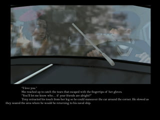 “I love you.”
            She reached up to catch the tears that escaped with the fingertips of her gloves.
            “You’ll let me know who… if your friends are alright?”
            Tony retracted his touch from her leg so he could maneuver the car around the corner. He slowed as
they neared the area where he would be returning to his naval ship.
 
