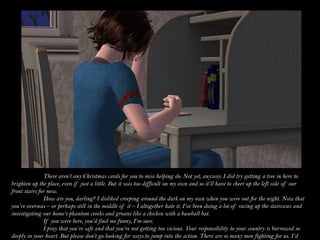 There aren’t any Christmas cards for you to miss helping do. Not yet, anyway. I did try getting a tree in here to
brighten up the place, even if just a little. But it was too difficult on my own and so it’ll have to cheer up the left side of our
front stairs for now.
               How are you, darling? I disliked creeping around the dark on my own when you were out for the night. Now that
you’re overseas – or perhaps still in the middle of it – I altogether hate it. I’ve been doing a lot of racing up the staircases and
investigating our home’s phantom creeks and groans like a chicken with a baseball bat.
               If you were here, you’d find me funny, I’m sure.
               I pray that you’re safe and that you’re not getting too vicious. Your responsibility to your country is burrowed so
deeply in your heart. But please don’t go looking for ways to jump into the action. There are so many men fighting for us. I’d
 