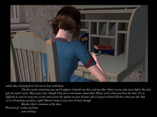 rather they all jump first. I’m not in love with them.
               The fire needs restocking now and I suppose I should run this, and my other letters to you, into town before the rain
gets too much worse. More gray skies, though I bet you’re not unsure about that. Please write when you have the time. It’s so
difficult to wait to read your words and receive the update on your friends who’d stayed at Pearl Harbor when you left. But
we’re all making sacrifices, right? Doesn’t make it any nicer to bear, though.
               Besides, there’s someone at the door.
Warmest of wishes and love,
               your darling
 