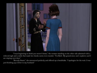 “I was beginning to think you weren’t home,” the woman standing on the other side admitted with a
relieved sigh and a smile that made her cheeks seem even rounder. “I’m Ruth. My grand-niece and -nephews and I
are staying next door.”
              “Beverly Smart,” she announced perfectly and offered up a handshake. “I apologize for the wait. I was
just finishing up a letter to my husband.”
 