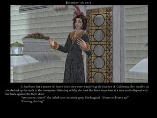 December 7th, 1941




            It had been but a matter of hours since they were wandering the beaches of California, Bev recalled as
she dashed up the walk in the downpour. Grinning wildly, she took the front steps two at a time and collapsed with
her back against the front door.
            “Are you out there?” she called into the misty gray. She laughed. “Come on! Hurry up!”
            “Coming, darling!”
 
