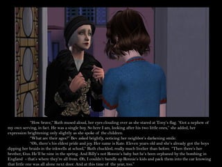 “How brave,” Ruth mused aloud, her eyes clouding over as she stared at Tony’s flag. “Got a nephew of
my own serving, in fact. He was a single boy. So here I am, looking after his two little ones,” she added, her
expression brightening only slightly as she spoke of the children.
              “What are their ages?” Bev asked brightly, noticing her neighbor’s darkening smile.
              “Oh, there’s his eldest pride and joy. Her name is Kate. Eleven years old and she’s already got the boys
dipping her braids in the inkwells at school,” Ruth chuckled, really much livelier than before. “Then there’s her
brother, Gus. He’ll be nine in the spring. And Billy’s not Ronnie’s baby but he’s been orphaned by the bombing in
England - that’s where they’re all from. Oh, I couldn’t bundle up Ronnie’s kids and pack them into the car knowing
that little one was all alone next door. And at this time of the year, too.”
 