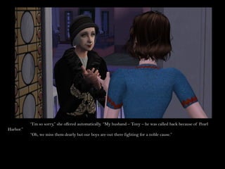 “I’m so sorry,” she offered automatically. “My husband – Tony – he was called back because of Pearl
Harbor.”
           “Oh, we miss them dearly but our boys are out there fighting for a noble cause.”
 