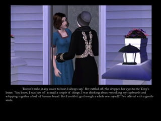 “Doesn’t make it any easier to bear, I always say,” Bev rattled off. She dropped her eyes to the Tony’s
letter. “You know, I was just off to mail a couple of things. I was thinking about restocking my cupboards and
whipping together a loaf of banana bread. But I couldn’t go through a whole one myself,” Bev offered with a gentle
smile.
 