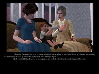 “Yesterday, December 7th, 1941 -- a date which will live in infamy -- the United States of America was suddenly
and deliberately attacked by naval and air forces of the Empire of Japan..”
              Ruth cuddled Billy closer as he chomped on the end of a bottle and cuddled against her side.
 