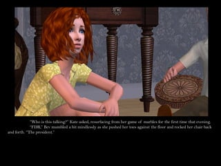 “Who is this talking?” Kate asked, resurfacing from her game of marbles for the first time that evening.
             “FDR,” Bev mumbled a bit mindlessly as she pushed her toes against the floor and rocked her chair back
and forth. “The president.”
 