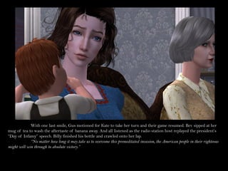 With one last smile, Gus motioned for Kate to take her turn and their game resumed. Bev sipped at her
mug of tea to wash the aftertaste of banana away. And all listened as the radio station host replayed the president’s
“Day of Infamy” speech. Billy finished his bottle and crawled onto her lap.
             “No matter how long it may take us to overcome this premeditated invasion, the American people in their righteous
might will win through to absolute victory.”
 