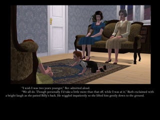 “I wish I was two years younger,” Bev admitted aloud.
             “We all do. Though personally I’d take a little more than that off, while I was at it,” Ruth exclaimed with
a bright laugh as she patted Billy’s back. He wiggled impatiently so she lifted him gently down to the ground.
 