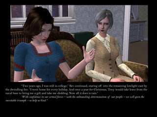 “Two years ago, I was still in college,” Bev continued, staring off into the remaining lowlight cast by
the dwindling fire. “I went home for every holiday. And once a year for Christmas, Tony would take leave from the
naval base to bring me a gift and take me sledding. Now all it does is rain.”
               “With confidence in our armed forces – with the unbounding determination of our people – we will gain the
inevitable triumph – so help us God.”
 
