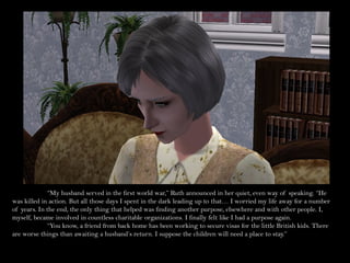 “My husband served in the first world war,” Ruth announced in her quiet, even way of speaking. “He
was killed in action. But all those days I spent in the dark leading up to that… I worried my life away for a number
of years. In the end, the only thing that helped was finding another purpose, elsewhere and with other people. I,
myself, became involved in countless charitable organizations. I finally felt like I had a purpose again.
              “You know, a friend from back home has been working to secure visas for the little British kids. There
are worse things than awaiting a husband’s return. I suppose the children will need a place to stay.”
 
