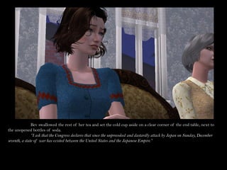 Bev swallowed the rest of her tea and set the cold cup aside on a clear corner of the end table, next to
the unopened bottles of soda.
               “I ask that the Congress declares that since the unprovoked and dastardly attack by Japan on Sunday, December
seventh, a state of war has existed between the United States and the Japanese Empire.”
 