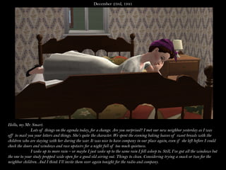 December 23rd, 1941




Hello, my Mr. Smart.
              Lots of things on the agenda today, for a change. Are you surprised? I met our new neighbor yesterday as I was
off to mail you your letters and things. She’s quite the character. We spent the evening baking loaves of sweet breads with the
children who are staying with her during the war. It was nice to have company in our place again, even if she left before I could
check the doors and windows and race upstairs for a night full of too much quietness.
              I woke up to more rain – or maybe I just woke up to the same rain I fell asleep to. Still, I’ve got all the windows but
the one to your study propped wide open for a good old airing out. Things to clean. Considering trying a snack or two for the
neighbor children. And I think I’ll invite them over again tonight for the radio and company.
 
