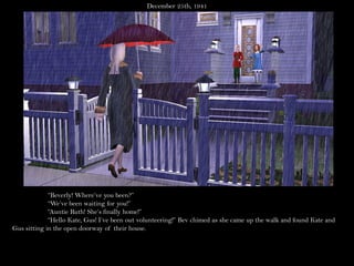 December 25th, 1941




             “Beverly! Where’ve you been?”
             “We’ve been waiting for you!”
             “Auntie Ruth! She’s finally home!”
             “Hello Kate, Gus! I’ve been out volunteering!” Bev chimed as she came up the walk and found Kate and
Gus sitting in the open doorway of their house.
 