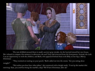 The rain dribbled around them in small, succinct gray streaks. As she hurried toward her own house,
Bev refused to compare this moment to afternoon she and Tony had returned from the honeymoon. Instead, she took
it as an opportunity to wish the children, and Ruth, who appeared behind them with Billy on her hip, a Merry
Christmas.
             “They insisted on waiting on your porch,” Ruth called out into the storm. “Are you eating alone
tonight?”
             “Not unless you four have other plans,” she countered with a bright smile. “I ran by the market this
morning. Kate, you and Gus bring the marbles, okay? We’ll have Christmas, after all.”
 