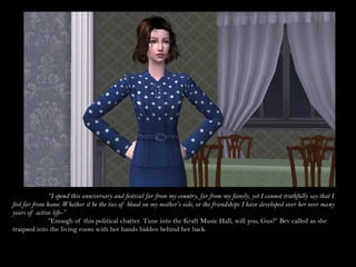 “I spend this anniversary and festival far from my country, far from my family, yet I cannot truthfully say that I
feel far from home. Whether it be the ties of blood on my mother's side, or the friendships I have developed over her over many
years of active life-”
               “Enough of this political chatter. Tune into the Kraft Music Hall, will you, Gus?” Bev called as she
traipsed into the living room with her hands hidden behind her back.
 