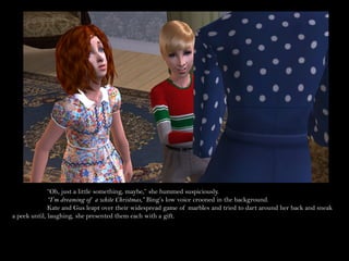 “Oh, just a little something, maybe,” she hummed suspiciously.
              “I’m dreaming of a white Christmas,” Bing’s low voice crooned in the background.
              Kate and Gus leapt over their widespread game of marbles and tried to dart around her back and sneak
a peek until, laughing, she presented them each with a gift.
 