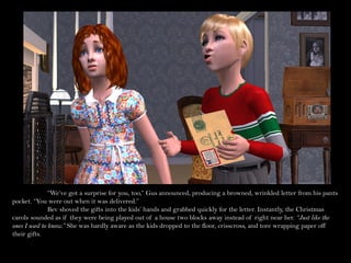 “We’ve got a surprise for you, too,” Gus announced, producing a browned, wrinkled letter from his pants
pocket. “You were out when it was delivered.”
               Bev shoved the gifts into the kids’ hands and grabbed quickly for the letter. Instantly, the Christmas
carols sounded as if they were being played out of a house two blocks away instead of right near her. “Just like the
ones I used to know.” She was hardly aware as the kids dropped to the floor, crisscross, and tore wrapping paper off
their gifts.
 
