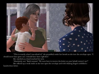 “This is exactly what I was afraid of,” she grumbled under her breath as she tore the envelope open. “I
should never have gone out. I should have been right here.”
            Bev startled as a hand touched her arm.
            “Absolutely not,” Ruth insisted. “We were here to receive the letter on your behalf, weren’t we?”
            Bev offered up a weak smile as she tore open the envelope and with shaking fingers unfolded a
handwritten letter.
 