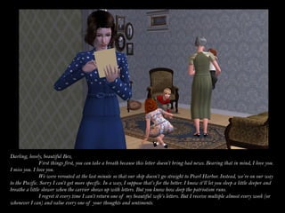 Darling, lovely, beautiful Bev,
                First things first, you can take a breath because this letter doesn’t bring bad news. Bearing that in mind, I love you.
I miss you. I love you.
                We were rerouted at the last minute so that our ship doesn’t go straight to Pearl Harbor. Instead, we’re on our way
to the Pacific. Sorry I can’t get more specific. In a way, I suppose that’s for the better. I know it’ll let you sleep a little deeper and
breathe a little slower when the carrier shows up with letters. But you know how deep the patriotism runs.
                I regret it every time I can’t return one of my beautiful wife’s letters. But I receive multiple almost every week (or
whenever I can) and value every one of your thoughts and sentiments.
 