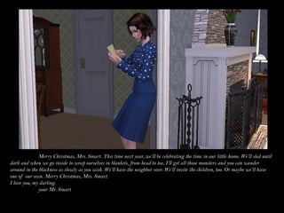 Merry Christmas, Mrs. Smart. This time next year, we’ll be celebrating the time in our little home. We’ll sled until
dark and when we go inside to wrap ourselves in blankets, from head to toe, I’ll get all those monsters and you can wander
around in the blackness as slowly as you wish. We’ll have the neighbor over. We’ll invite the children, too. Or maybe we’ll have
one of our own. Merry Christmas, Mrs. Smart.
I love you, my darling.
              your Mr. Smart
 