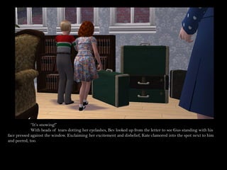 “It’s snowing!”
             With beads of tears dotting her eyelashes, Bev looked up from the letter to see Gus standing with his
face pressed against the window. Exclaiming her excitement and disbelief, Kate clamored into the spot next to him
and peered, too.
 