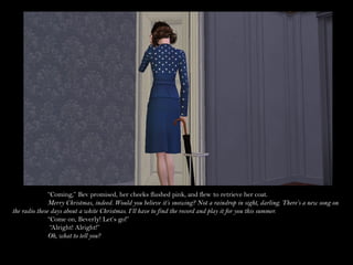 “Coming,” Bev promised, her cheeks flushed pink, and flew to retrieve her coat.
               Merry Christmas, indeed. Would you believe it’s snowing? Not a raindrop in sight, darling. There’s a new song on
the radio these days about a white Christmas. I’ll have to find the record and play it for you this summer.
               “Come on, Beverly! Let’s go!”
                “Alright! Alright!”
               Oh, what to tell you?
 