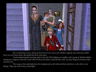 Bev rounded the corner, doing up the front of her coat as the children eagerly and carelessly stuffed
their toes into their shoes. She pulled the door wide open.
               I went volunteering this morning. And it seems like I’ll be helping our neighbor with a group of British children
looking for a temporary home this winter. Oh, I’ll tell you all about it when the time comes. So many things to do between then
and now, love.
               The song on the radio faded into the background as all refocused their attention on the silent snow
falling, “May your days be merry and bright,”
 