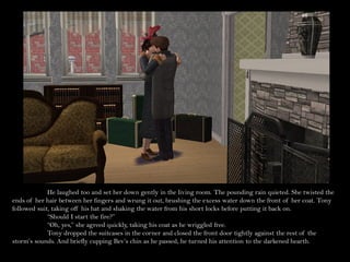 He laughed too and set her down gently in the living room. The pounding rain quieted. She twisted the
ends of her hair between her fingers and wrung it out, brushing the excess water down the front of her coat. Tony
followed suit, taking off his hat and shaking the water from his short locks before putting it back on.
             “Should I start the fire?”
             “Oh, yes,” she agreed quickly, taking his coat as he wriggled free.
             Tony dropped the suitcases in the corner and closed the front door tightly against the rest of the
storm’s sounds. And briefly cupping Bev’s chin as he passed, he turned his attention to the darkened hearth.
 