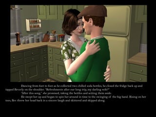 Dancing from foot to foot as he collected two chilled soda bottles, he closed the fridge back up and
tapped Beverly on the shoulder. “Refreshments after our long trip, my darling wife?”
             “After this song,” she promised, taking the bottles and setting them aside.
             He swept her up and began to spin her around in time to the swinging of the big band. Rising on her
toes, Bev threw her head back in a sincere laugh and skittered and skipped along.
 