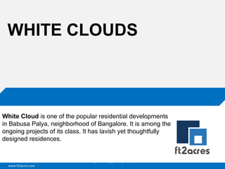 WHITE CLOUDS

White Cloud is one of the popular residential developments
in Babusa Palya, neighborhood of Bangalore. It is among the
ongoing projects of its class. It has lavish yet thoughtfully
designed residences.

Cloud | Mobility| Analytics | RIMS
www.ft2acres.com

 