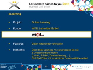 eLearning


   Projekt:      Online Learning

   Kunde:        WIGL Lehrmittel GmbH




   Features:     Daten miteinander verknüpfen

   Highlights:   Über 8’500 Lehrlinge / 6 verschiedene Berufe
                  8 unterschiedliche Rollen
                  (Lehrer, Schüler, Datenerfassung, ...)
                  RichText Editor mit zusätzlicher Funktionalität erweitert


                               22
 