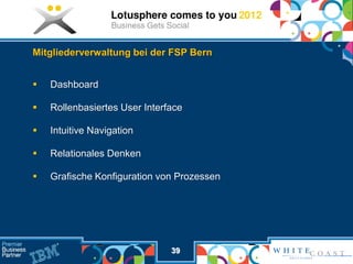 Mitgliederverwaltung bei der FSP Bern


   Dashboard

   Rollenbasiertes User Interface

   Intuitive Navigation

   Relationales Denken

   Grafische Konfiguration von Prozessen




                               39
 