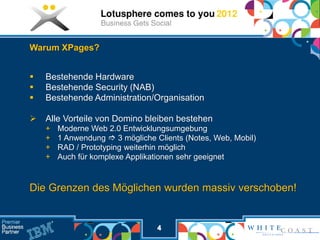 Warum XPages?


   Bestehende Hardware
   Bestehende Security (NAB)
   Bestehende Administration/Organisation

   Alle Vorteile von Domino bleiben bestehen
    +   Moderne Web 2.0 Entwicklungsumgebung
    +   1 Anwendung  3 mögliche Clients (Notes, Web, Mobil)
    +   RAD / Prototyping weiterhin möglich
    +   Auch für komplexe Applikationen sehr geeignet


Die Grenzen des Möglichen wurden massiv verschoben!


                                  4
 