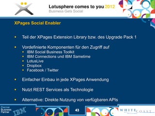 XPages Social Enabler


   Teil der XPages Extension Library bzw. des Upgrade Pack 1

   Vordefinierte Komponenten für den Zugriff auf
       IBM Social Business Toolkit
       IBM Connections und IBM Sametime
       LotusLive
       Dropbox
       Facebook / Twitter

   Einfacher Einbau in jede XPages Anwendung

   Nutzt REST Services als Technologie

   Alternative: Direkte Nutzung von verfügbaren APIs

                                43
 