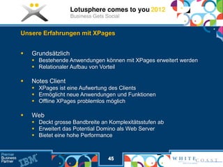 Unsere Erfahrungen mit XPages


   Grundsätzlich
     Bestehende Anwendungen können mit XPages erweitert werden
     Relationaler Aufbau von Vorteil

   Notes Client
     XPages ist eine Aufwertung des Clients
     Ermöglicht neue Anwendungen und Funktionen
     Offline XPages problemlos möglich

   Web
     Deckt grosse Bandbreite an Komplexitätsstufen ab
     Erweitert das Potential Domino als Web Server
     Bietet eine hohe Performance



                                45
 