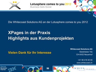 Die Whitecoast Solutions AG an der Lotusphere comes to you 2012



XPages in der Praxis
Highlights aus Kundenprojekten

                                                 Whitecoast Solutions AG
                                                          Seestrasse 14a
Vielen Dank für Ihr Interesse                          CH-5432 Neuenhof

                                                        +41 56 416 40 00
                                                       www.whitecoast.ch


                              50
 
