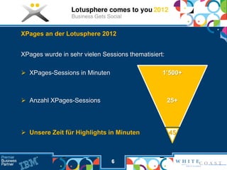 XPages an der Lotusphere 2012


XPages wurde in sehr vielen Sessions thematisiert:

 XPages-Sessions in Minuten                     1’500+



 Anzahl XPages-Sessions                             25+




 Unsere Zeit für Highlights in Minuten              45



                               6
 