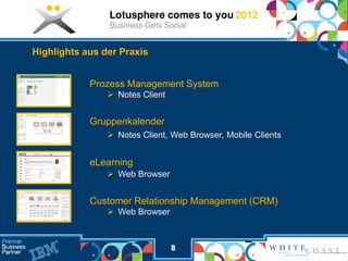 Highlights aus der Praxis


            Prozess Management System
                 Notes Client


            Gruppenkalender
                 Notes Client, Web Browser, Mobile Clients


            eLearning
                 Web Browser


            Customer Relationship Management (CRM)
                 Web Browser



                                 8
 