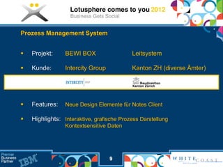 Prozess Management System


   Projekt:     BEWI BOX                  Leitsystem

   Kunde:       Intercity Group           Kanton ZH (diverse Ämter)




   Features:    Neue Design Elemente für Notes Client

   Highlights: Interaktive, grafische Prozess Darstellung
                 Kontextsensitive Daten




                                   9
 