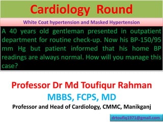 A 40 years old gentleman presented in outpatient
department for routine check-up. Now his BP-150/95
mm Hg but patient informed that his home BP
readings are always normal. How will you manage this
case?
Cardiology Round
Professor Dr Md Toufiqur Rahman
MBBS, FCPS, MD
Professor and Head of Cardiology, CMMC, Manikganj
drtoufiq1971@gmail.com
White Coat hypertension and Masked Hypertension
 