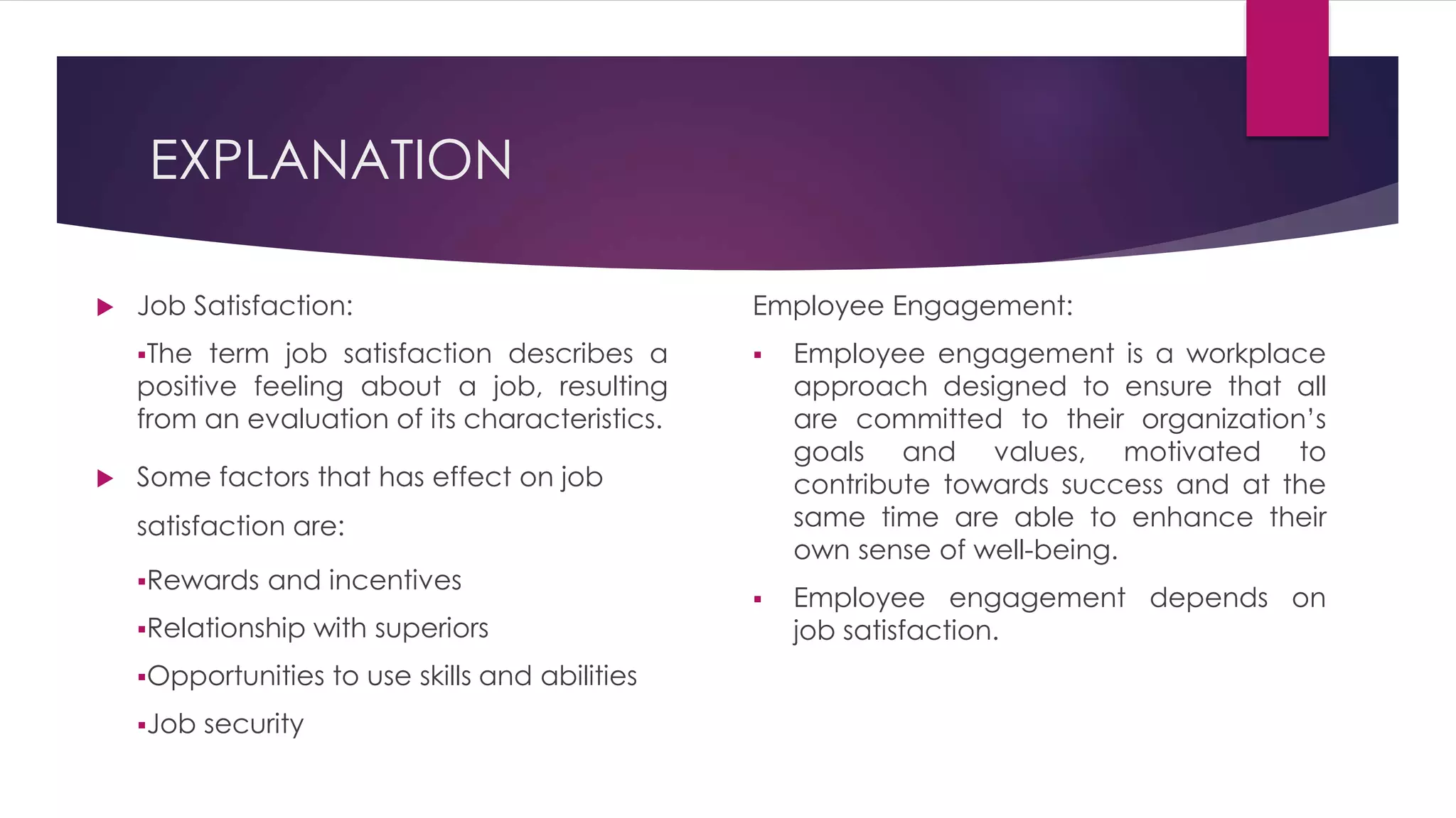EXPLANATION
 Job Satisfaction:
The term job satisfaction describes a
positive feeling about a job, resulting
from an evaluation of its characteristics.
 Some factors that has effect on job
satisfaction are:
Rewards and incentives
Relationship with superiors
Opportunities to use skills and abilities
Job security
Employee Engagement:
 Employee engagement is a workplace
approach designed to ensure that all
are committed to their organization’s
goals and values, motivated to
contribute towards success and at the
same time are able to enhance their
own sense of well-being.
 Employee engagement depends on
job satisfaction.
 