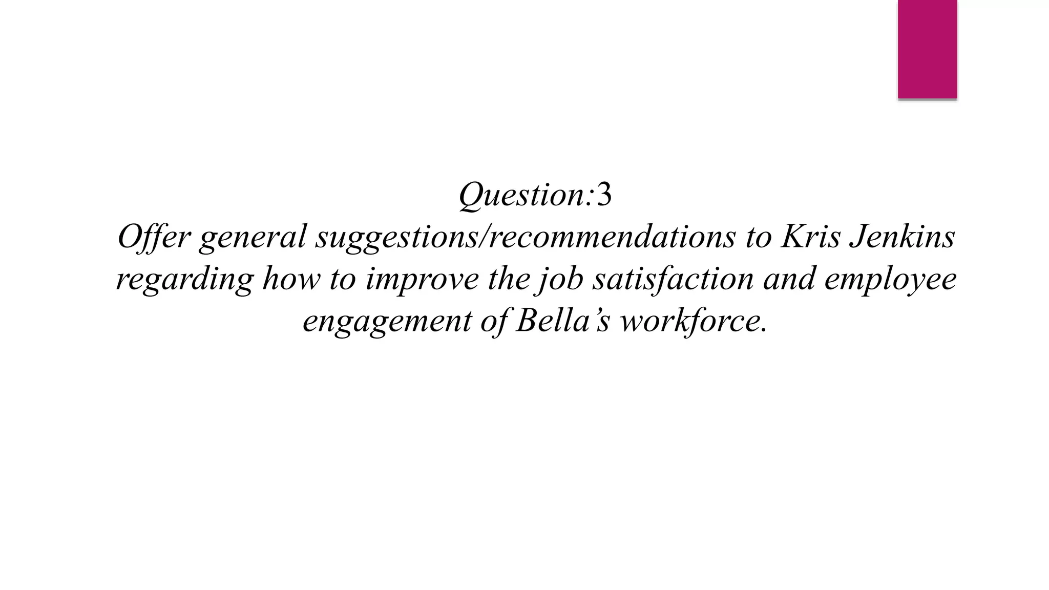 Question:3
Offer general suggestions/recommendations to Kris Jenkins
regarding how to improve the job satisfaction and employee
engagement of Bella’s workforce.
 