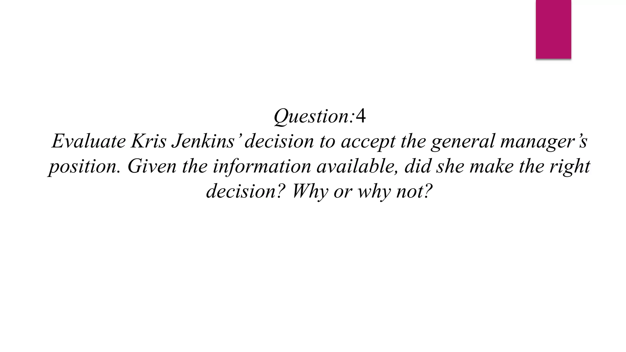 Question:4
Evaluate Kris Jenkins’decision to accept the general manager’s
position. Given the information available, did she make the right
decision? Why or why not?
 