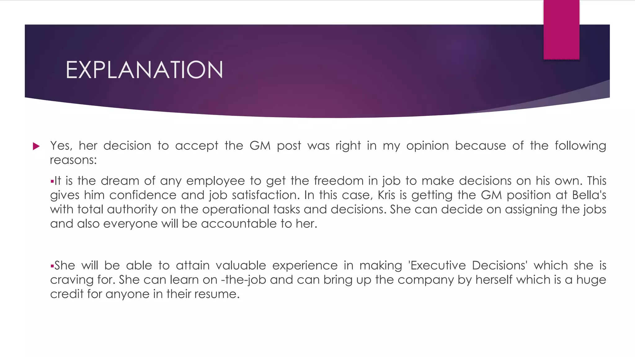  Yes, her decision to accept the GM post was right in my opinion because of the following
reasons:
It is the dream of any employee to get the freedom in job to make decisions on his own. This
gives him confidence and job satisfaction. In this case, Kris is getting the GM position at Bella's
with total authority on the operational tasks and decisions. She can decide on assigning the jobs
and also everyone will be accountable to her.
She will be able to attain valuable experience in making 'Executive Decisions' which she is
craving for. She can learn on -the-job and can bring up the company by herself which is a huge
credit for anyone in their resume.
EXPLANATION
 