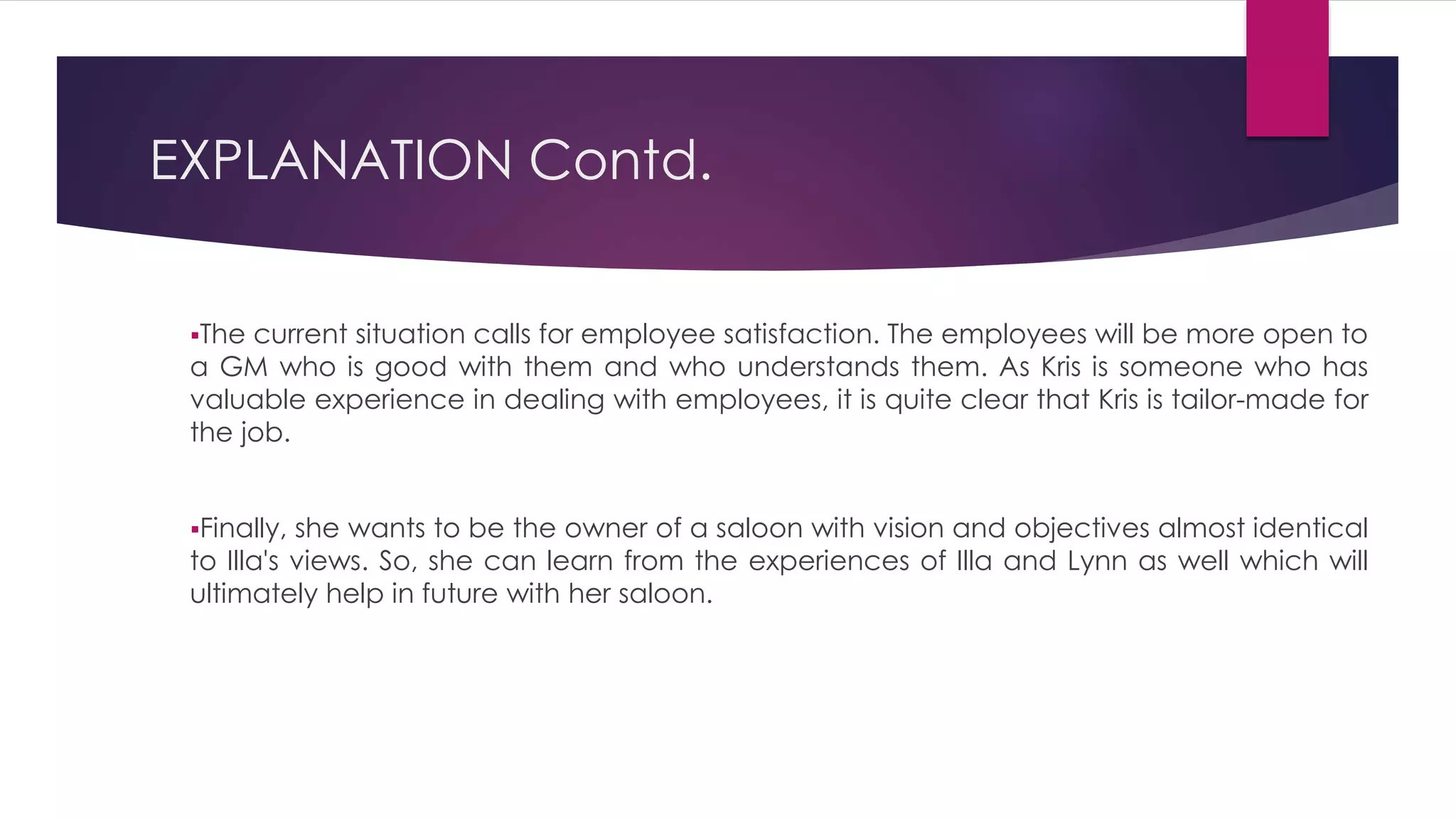The current situation calls for employee satisfaction. The employees will be more open to
a GM who is good with them and who understands them. As Kris is someone who has
valuable experience in dealing with employees, it is quite clear that Kris is tailor-made for
the job.
Finally, she wants to be the owner of a saloon with vision and objectives almost identical
to Illa's views. So, she can learn from the experiences of Illa and Lynn as well which will
ultimately help in future with her saloon.
EXPLANATION Contd.
 