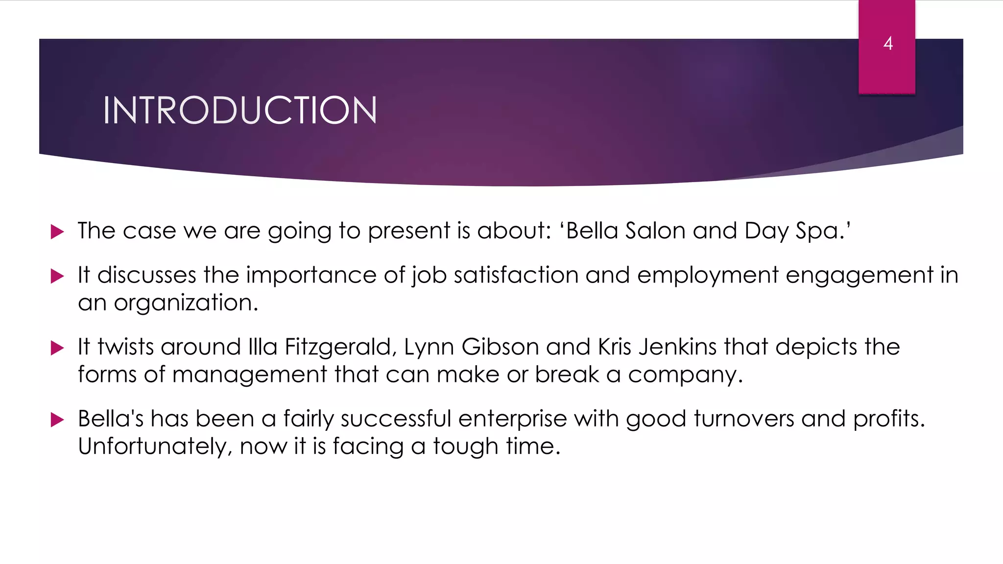 INTRODUCTION
 The case we are going to present is about: ‘Bella Salon and Day Spa.’
 It discusses the importance of job satisfaction and employment engagement in
an organization.
 It twists around Illa Fitzgerald, Lynn Gibson and Kris Jenkins that depicts the
forms of management that can make or break a company.
 Bella's has been a fairly successful enterprise with good turnovers and profits.
Unfortunately, now it is facing a tough time.
4
 