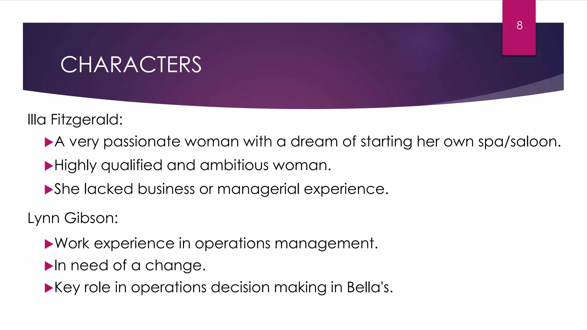 CHARACTERS
Illa Fitzgerald:
A very passionate woman with a dream of starting her own spa/saloon.
Highly qualified and ambitious woman.
She lacked business or managerial experience.
Lynn Gibson:
Work experience in operations management.
In need of a change.
Key role in operations decision making in Bella's.
8
 