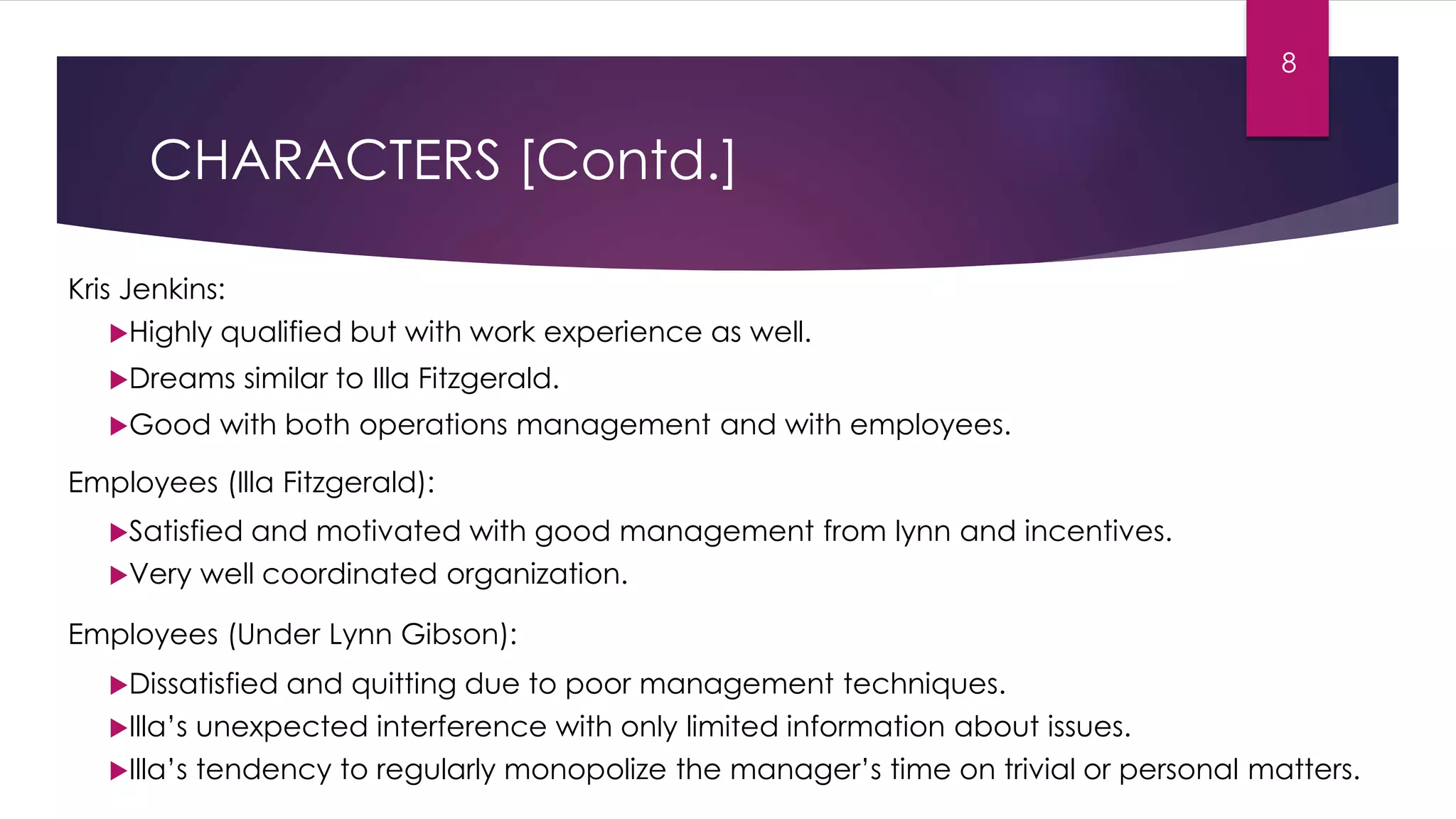 CHARACTERS [Contd.]
Kris Jenkins:
Highly qualified but with work experience as well.
Dreams similar to Illa Fitzgerald.
Good with both operations management and with employees.
Employees (Illa Fitzgerald):
Satisfied and motivated with good management from lynn and incentives.
Very well coordinated organization.
Employees (Under Lynn Gibson):
Dissatisfied and quitting due to poor management techniques.
Illa’s unexpected interference with only limited information about issues.
Illa’s tendency to regularly monopolize the manager’s time on trivial or personal matters.
8
 