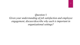 Question:1
Given your understanding of job satisfaction and employee
engagement, discuss/describe why each is important in
organizational settings?
7
 