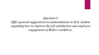 Question:3
Offer general suggestions/recommendations to Kris Jenkins
regarding how to improve the job satisfaction and employee
engagement of Bella’s workforce.
 